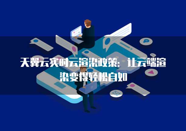 天翼云实时云渲染政策:让云端渲染变得轻松自如