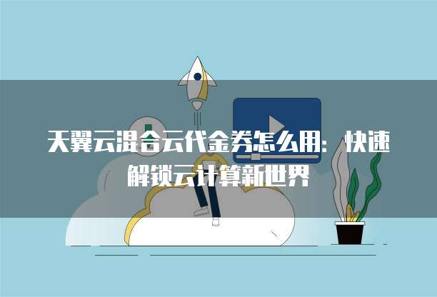 天翼云混合云代金券怎么用:快速解锁云计算新世界