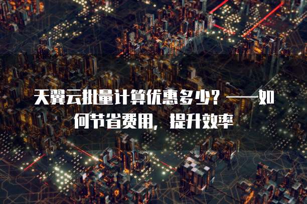 天翼云批量计算优惠多少?——如何节省费用,提升效率