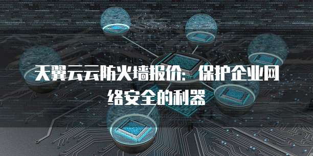 天翼云云防火墙报价:保护企业网络安全的利器