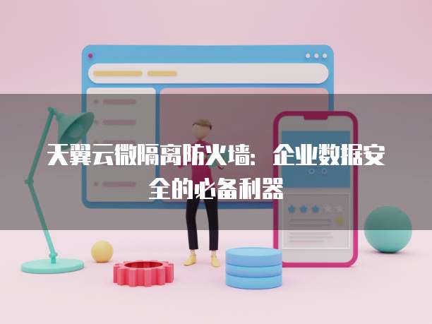 天翼云微隔离防火墙:企业数据安全的必备利器