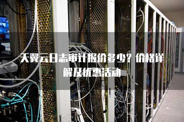 天翼云日志审计报价多少?价格详解及优惠活动