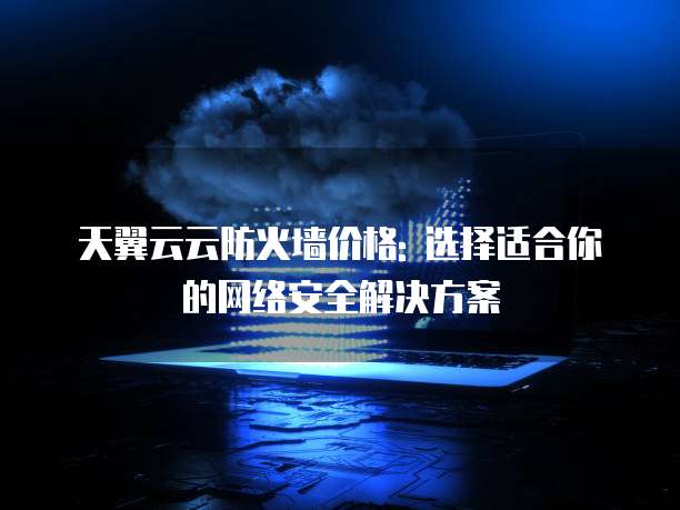 天翼云云防火墙价格: 选择适合你的网络安全解决方案