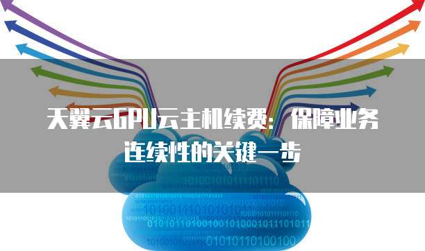 天翼云GPU云主机续费：保障业务连续性的关键一步
