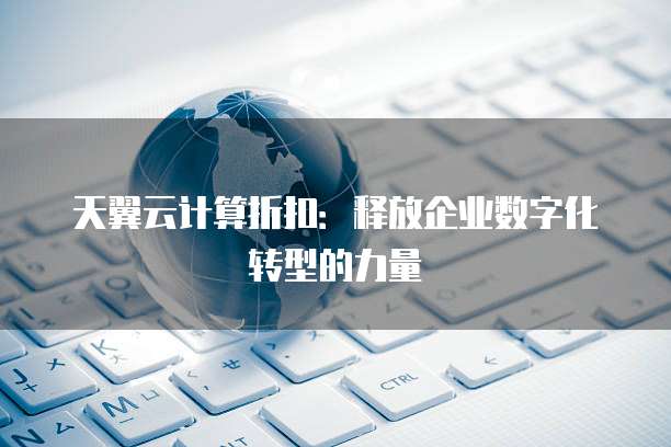 天翼云计算折扣:释放企业数字化转型的力量
