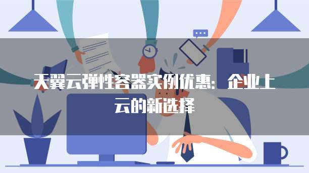 天翼云弹性容器实例优惠:企业上云的新选择