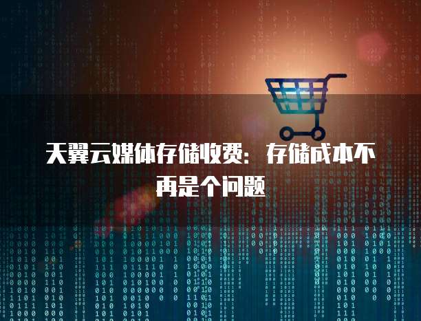天翼云媒体存储收费:存储成本不再是个问题