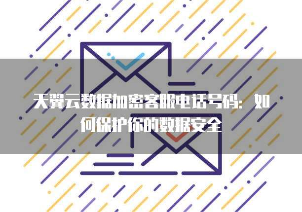 天翼云数据加密客服电话号码:如何保护你的数据安全