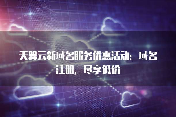 天翼云新域名服务优惠活动：域名注册，尽享低价