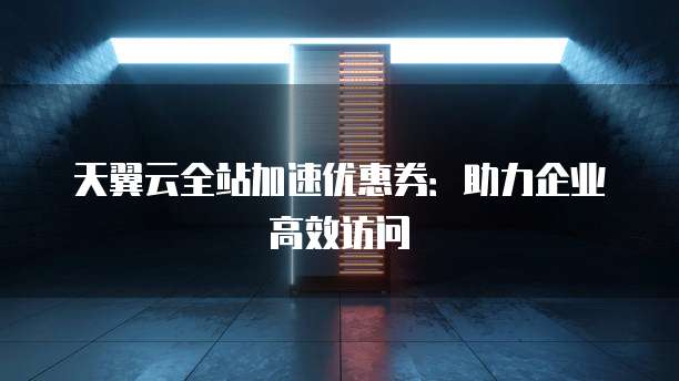 天翼云全站加速优惠券:助力企业高效访问