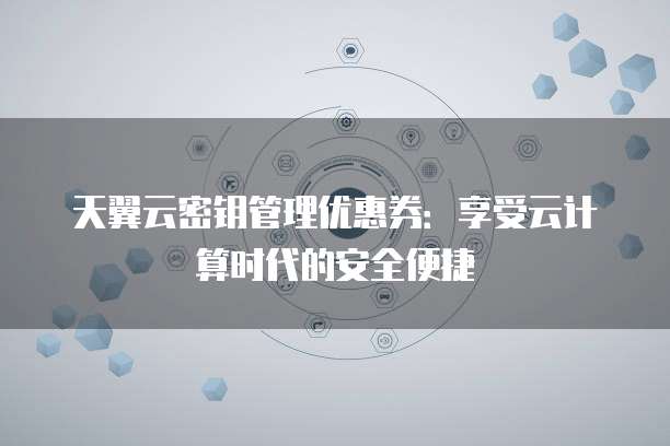 天翼云密钥管理优惠券:享受云计算时代的安全便捷