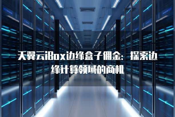 天翼云iBox边缘盒子佣金:探索边缘计算领域的商机