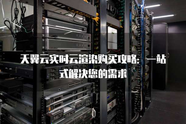 天翼云实时云渲染购买攻略：一站式解决您的需求