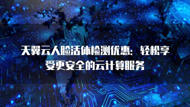 天翼云人脸活体检测优惠：轻松享受更安全的云计算服务