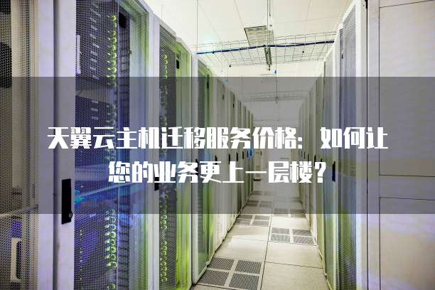 天翼云主机迁移服务价格:如何让您的业务更上一层楼?