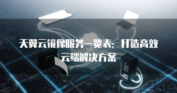天翼云镜像服务一览表:打造高效云端解决方案