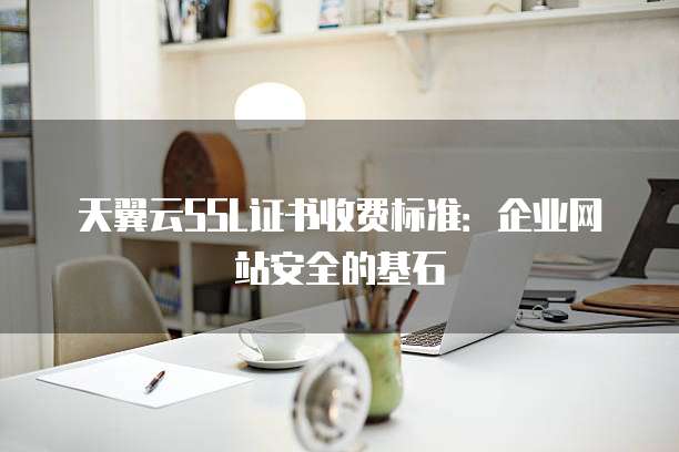 天翼云SSL证书收费标准:企业网站安全的基石