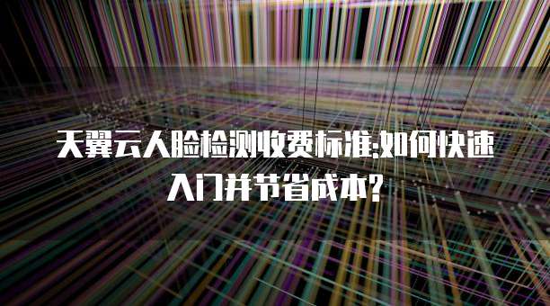天翼云人脸检测收费标准:如何快速入门并节省成本?