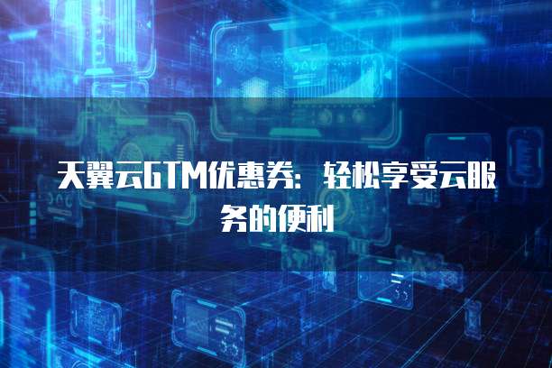 天翼云GTM优惠券:轻松享受云服务的便利