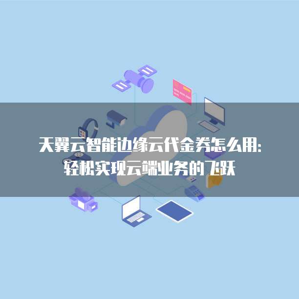 天翼云智能边缘云代金券怎么用:轻松实现云端业务的飞跃