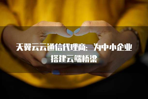 天翼云云通信代理商:为中小企业搭建云端桥梁