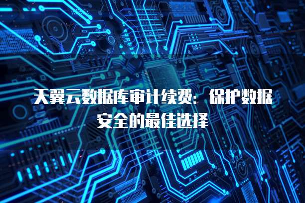 天翼云数据库审计续费：保护数据安全的最佳选择