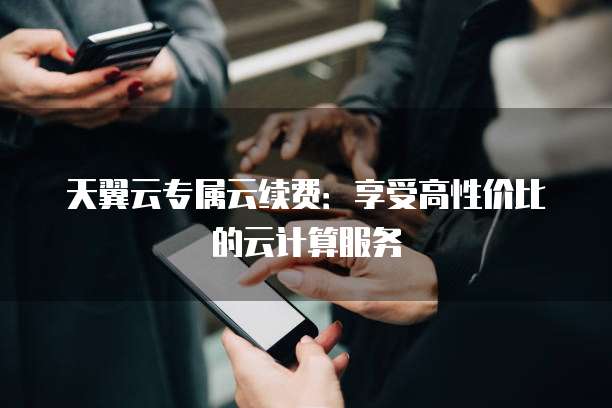 天翼云专属云续费：享受高性价比的云计算服务