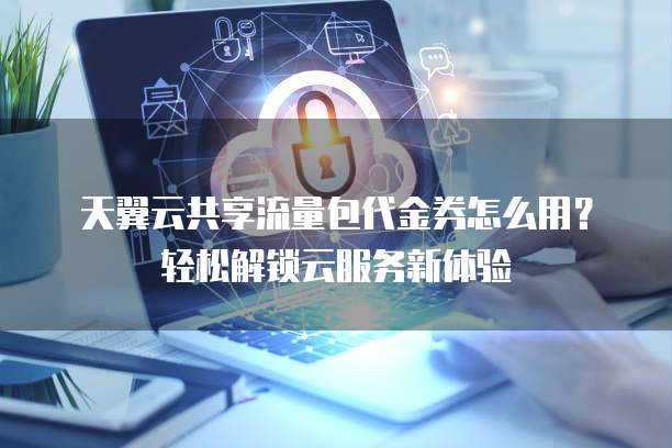 天翼云共享流量包代金券怎么用?轻松解锁云服务新体验