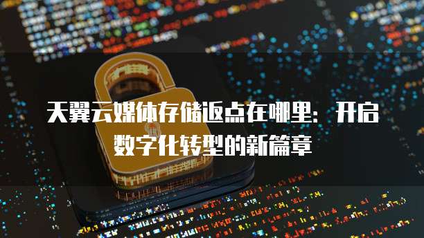 天翼云媒体存储返点在哪里:开启数字化转型的新篇章