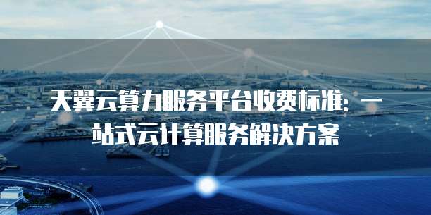 天翼云算力服务平台收费标准: 一站式云计算服务解决方案