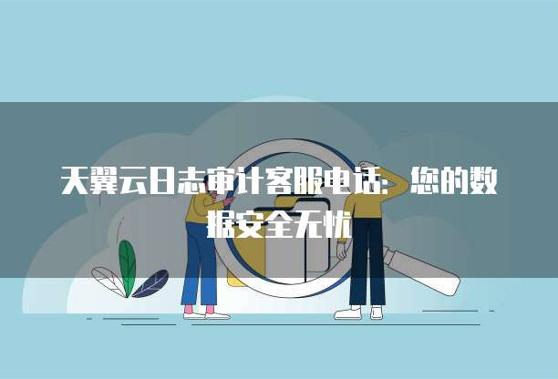 天翼云日志审计客服电话:您的数据安全无忧