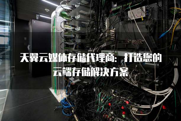 天翼云媒体存储代理商:打造您的云端存储解决方案