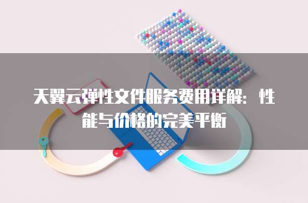 天翼云弹性文件服务费用详解:性能与价格的完美平衡