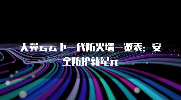 天翼云云下一代防火墙一览表:安全防护新纪元