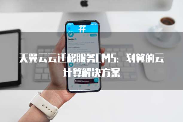 天翼云云迁移服务CMS:划算的云计算解决方案