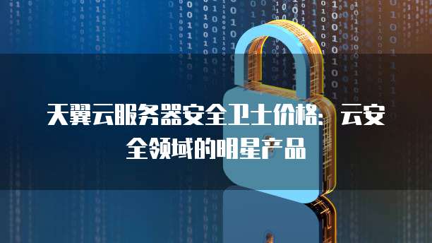天翼云服务器安全卫士价格:云安全领域的明星产品
