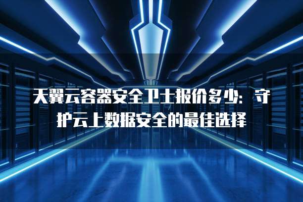 天翼云容器安全卫士报价多少:守护云上数据安全的最佳选择
