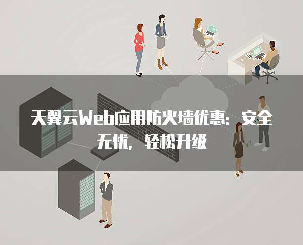 天翼云Web应用防火墙优惠:安全无忧,轻松升级