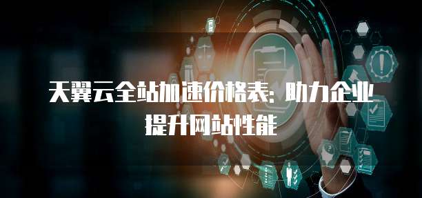 天翼云全站加速价格表: 助力企业提升网站性能