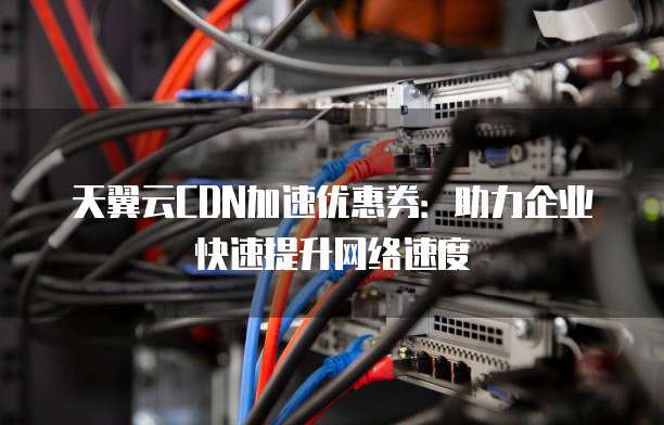 天翼云CDN加速优惠券:助力企业快速提升网络速度