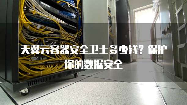 天翼云容器安全卫士多少钱?保护你的数据安全