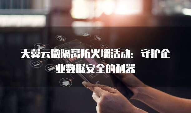 天翼云微隔离防火墙活动:守护企业数据安全的利器