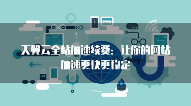 天翼云全站加速续费:让你的网站加速更快更稳定