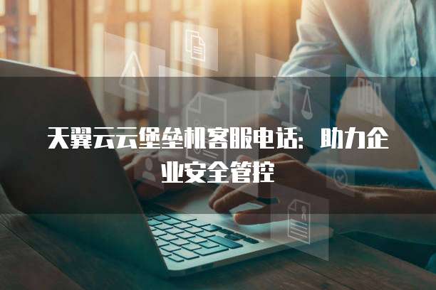 天翼云云堡垒机客服电话:助力企业安全管控