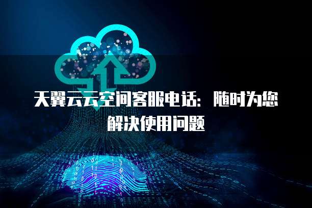 天翼云云空间客服电话:随时为您解决使用问题