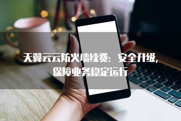 天翼云云防火墙续费:安全升级,保障业务稳定运行