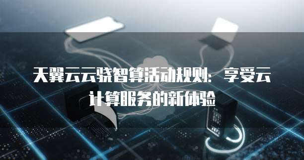 天翼云云骁智算活动规则:享受云计算服务的新体验