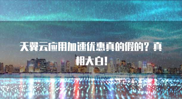 天翼云应用加速优惠真的假的?真相大白!
