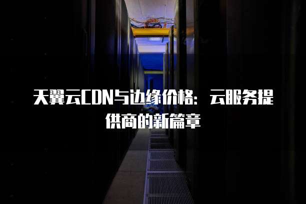 天翼云CDN与边缘价格:云服务提供商的新篇章