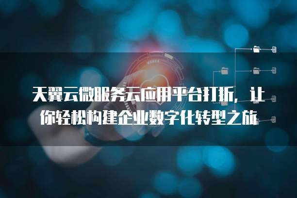 天翼云微服务云应用平台打折，让你轻松构建企业数字化转型之旅